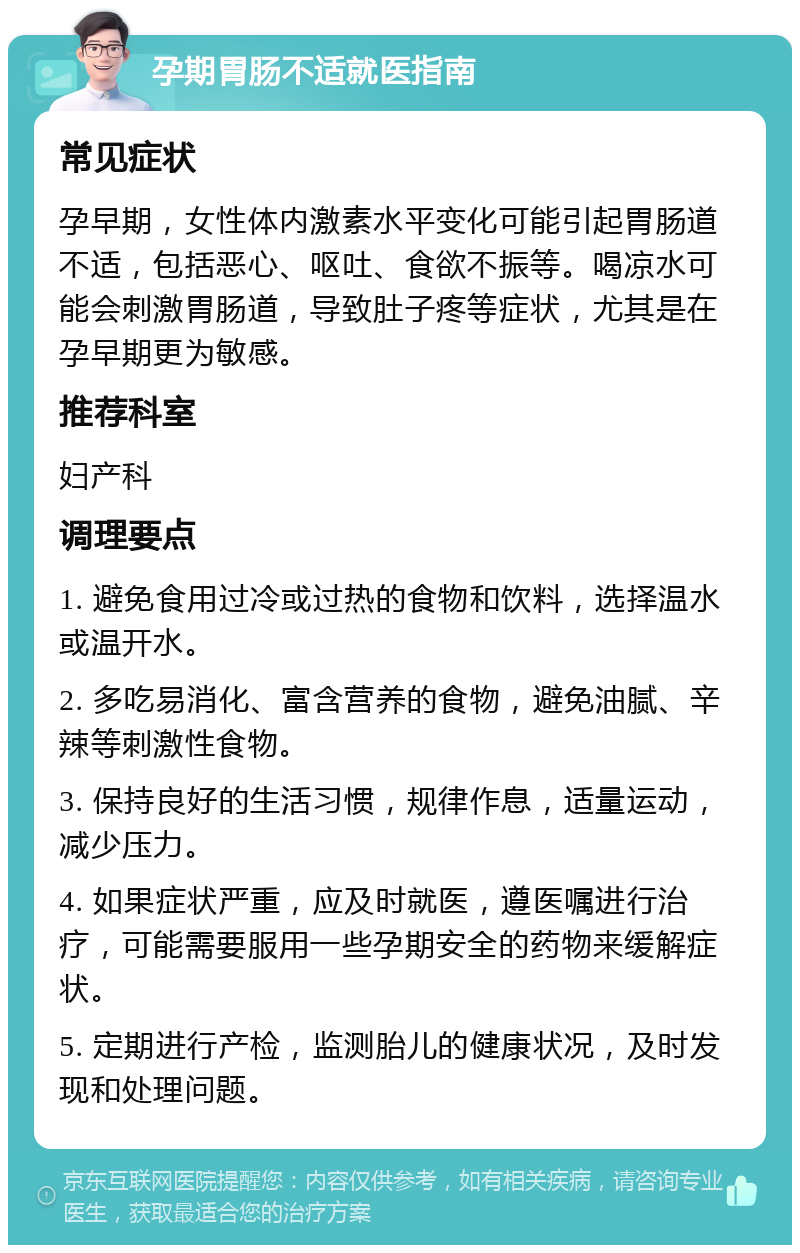 孕期胃肠不适就医指南 常见症状 孕早期，女性体内激素水平变化可能引起胃肠道不适，包括恶心、呕吐、食欲不振等。喝凉水可能会刺激胃肠道，导致肚子疼等症状，尤其是在孕早期更为敏感。 推荐科室 妇产科 调理要点 1. 避免食用过冷或过热的食物和饮料，选择温水或温开水。 2. 多吃易消化、富含营养的食物，避免油腻、辛辣等刺激性食物。 3. 保持良好的生活习惯，规律作息，适量运动，减少压力。 4. 如果症状严重，应及时就医，遵医嘱进行治疗，可能需要服用一些孕期安全的药物来缓解症状。 5. 定期进行产检，监测胎儿的健康状况，及时发现和处理问题。