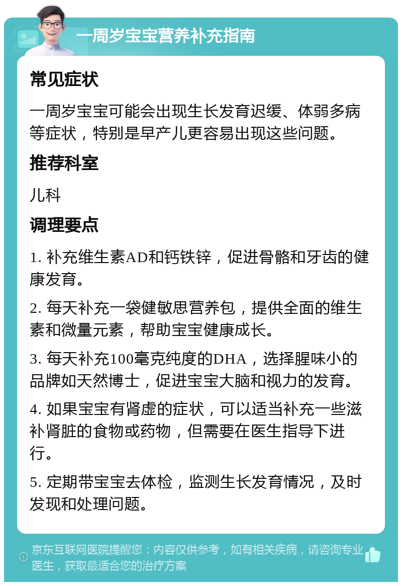 一周岁宝宝营养补充指南 常见症状 一周岁宝宝可能会出现生长发育迟缓、体弱多病等症状，特别是早产儿更容易出现这些问题。 推荐科室 儿科 调理要点 1. 补充维生素AD和钙铁锌，促进骨骼和牙齿的健康发育。 2. 每天补充一袋健敏思营养包，提供全面的维生素和微量元素，帮助宝宝健康成长。 3. 每天补充100毫克纯度的DHA，选择腥味小的品牌如天然博士，促进宝宝大脑和视力的发育。 4. 如果宝宝有肾虚的症状，可以适当补充一些滋补肾脏的食物或药物，但需要在医生指导下进行。 5. 定期带宝宝去体检，监测生长发育情况，及时发现和处理问题。