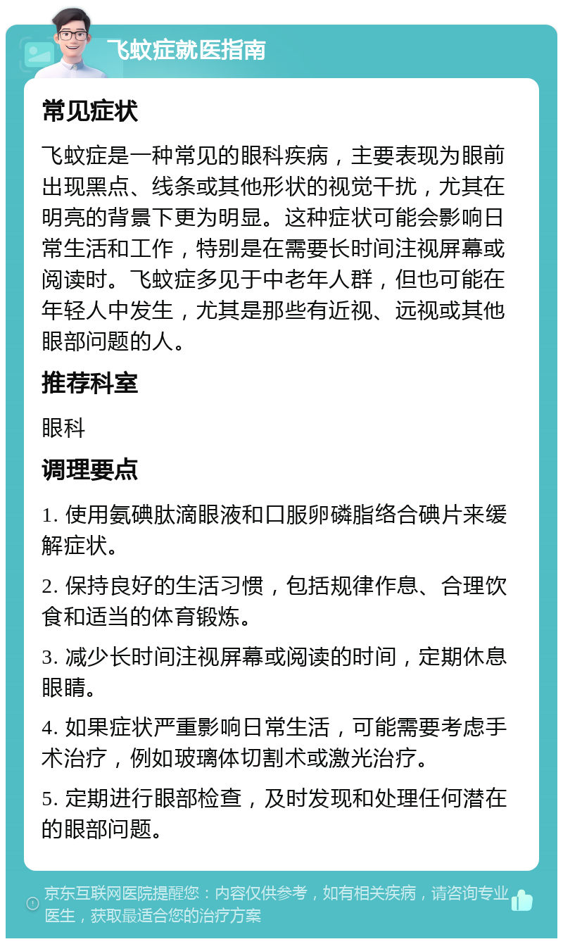 飞蚊症就医指南 常见症状 飞蚊症是一种常见的眼科疾病，主要表现为眼前出现黑点、线条或其他形状的视觉干扰，尤其在明亮的背景下更为明显。这种症状可能会影响日常生活和工作，特别是在需要长时间注视屏幕或阅读时。飞蚊症多见于中老年人群，但也可能在年轻人中发生，尤其是那些有近视、远视或其他眼部问题的人。 推荐科室 眼科 调理要点 1. 使用氨碘肽滴眼液和口服卵磷脂络合碘片来缓解症状。 2. 保持良好的生活习惯，包括规律作息、合理饮食和适当的体育锻炼。 3. 减少长时间注视屏幕或阅读的时间，定期休息眼睛。 4. 如果症状严重影响日常生活，可能需要考虑手术治疗，例如玻璃体切割术或激光治疗。 5. 定期进行眼部检查，及时发现和处理任何潜在的眼部问题。