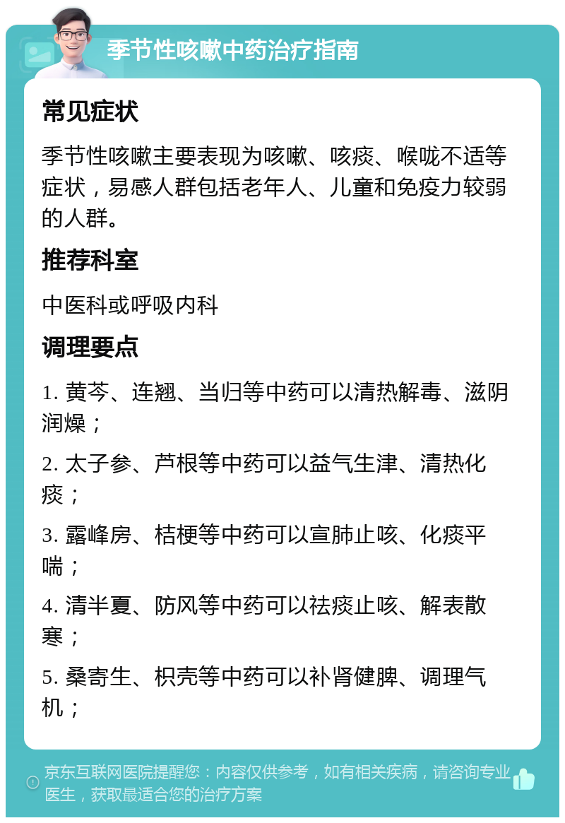 季节性咳嗽中药治疗指南 常见症状 季节性咳嗽主要表现为咳嗽、咳痰、喉咙不适等症状，易感人群包括老年人、儿童和免疫力较弱的人群。 推荐科室 中医科或呼吸内科 调理要点 1. 黄芩、连翘、当归等中药可以清热解毒、滋阴润燥； 2. 太子参、芦根等中药可以益气生津、清热化痰； 3. 露峰房、桔梗等中药可以宣肺止咳、化痰平喘； 4. 清半夏、防风等中药可以祛痰止咳、解表散寒； 5. 桑寄生、枳壳等中药可以补肾健脾、调理气机；