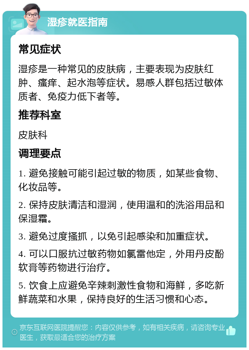 湿疹就医指南 常见症状 湿疹是一种常见的皮肤病，主要表现为皮肤红肿、瘙痒、起水泡等症状。易感人群包括过敏体质者、免疫力低下者等。 推荐科室 皮肤科 调理要点 1. 避免接触可能引起过敏的物质，如某些食物、化妆品等。 2. 保持皮肤清洁和湿润，使用温和的洗浴用品和保湿霜。 3. 避免过度搔抓，以免引起感染和加重症状。 4. 可以口服抗过敏药物如氯雷他定，外用丹皮酚软膏等药物进行治疗。 5. 饮食上应避免辛辣刺激性食物和海鲜，多吃新鲜蔬菜和水果，保持良好的生活习惯和心态。