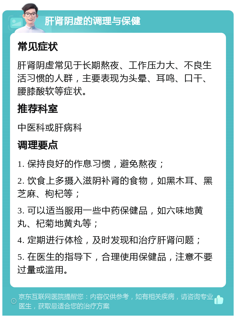 肝肾阴虚的调理与保健 常见症状 肝肾阴虚常见于长期熬夜、工作压力大、不良生活习惯的人群，主要表现为头晕、耳鸣、口干、腰膝酸软等症状。 推荐科室 中医科或肝病科 调理要点 1. 保持良好的作息习惯，避免熬夜； 2. 饮食上多摄入滋阴补肾的食物，如黑木耳、黑芝麻、枸杞等； 3. 可以适当服用一些中药保健品，如六味地黄丸、杞菊地黄丸等； 4. 定期进行体检，及时发现和治疗肝肾问题； 5. 在医生的指导下，合理使用保健品，注意不要过量或滥用。