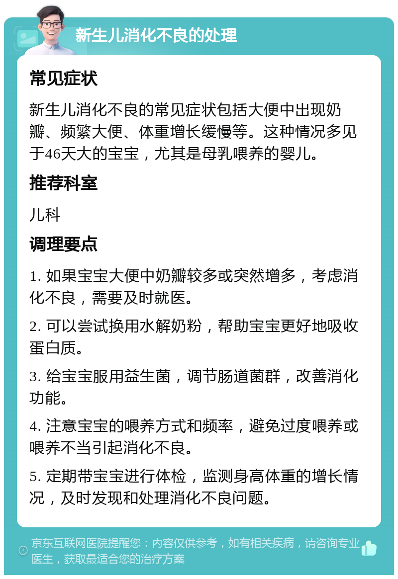 新生儿消化不良的处理 常见症状 新生儿消化不良的常见症状包括大便中出现奶瓣、频繁大便、体重增长缓慢等。这种情况多见于46天大的宝宝，尤其是母乳喂养的婴儿。 推荐科室 儿科 调理要点 1. 如果宝宝大便中奶瓣较多或突然增多，考虑消化不良，需要及时就医。 2. 可以尝试换用水解奶粉，帮助宝宝更好地吸收蛋白质。 3. 给宝宝服用益生菌，调节肠道菌群，改善消化功能。 4. 注意宝宝的喂养方式和频率，避免过度喂养或喂养不当引起消化不良。 5. 定期带宝宝进行体检，监测身高体重的增长情况，及时发现和处理消化不良问题。