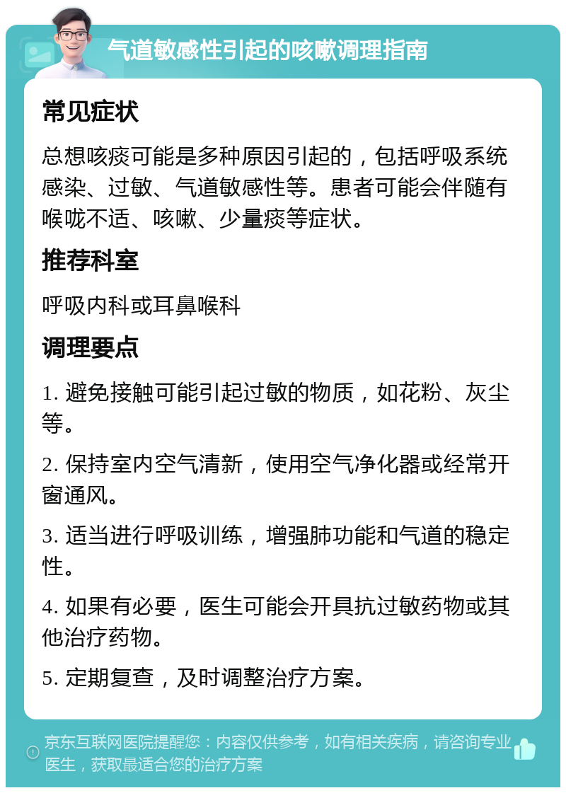 气道敏感性引起的咳嗽调理指南 常见症状 总想咳痰可能是多种原因引起的，包括呼吸系统感染、过敏、气道敏感性等。患者可能会伴随有喉咙不适、咳嗽、少量痰等症状。 推荐科室 呼吸内科或耳鼻喉科 调理要点 1. 避免接触可能引起过敏的物质，如花粉、灰尘等。 2. 保持室内空气清新，使用空气净化器或经常开窗通风。 3. 适当进行呼吸训练，增强肺功能和气道的稳定性。 4. 如果有必要，医生可能会开具抗过敏药物或其他治疗药物。 5. 定期复查，及时调整治疗方案。