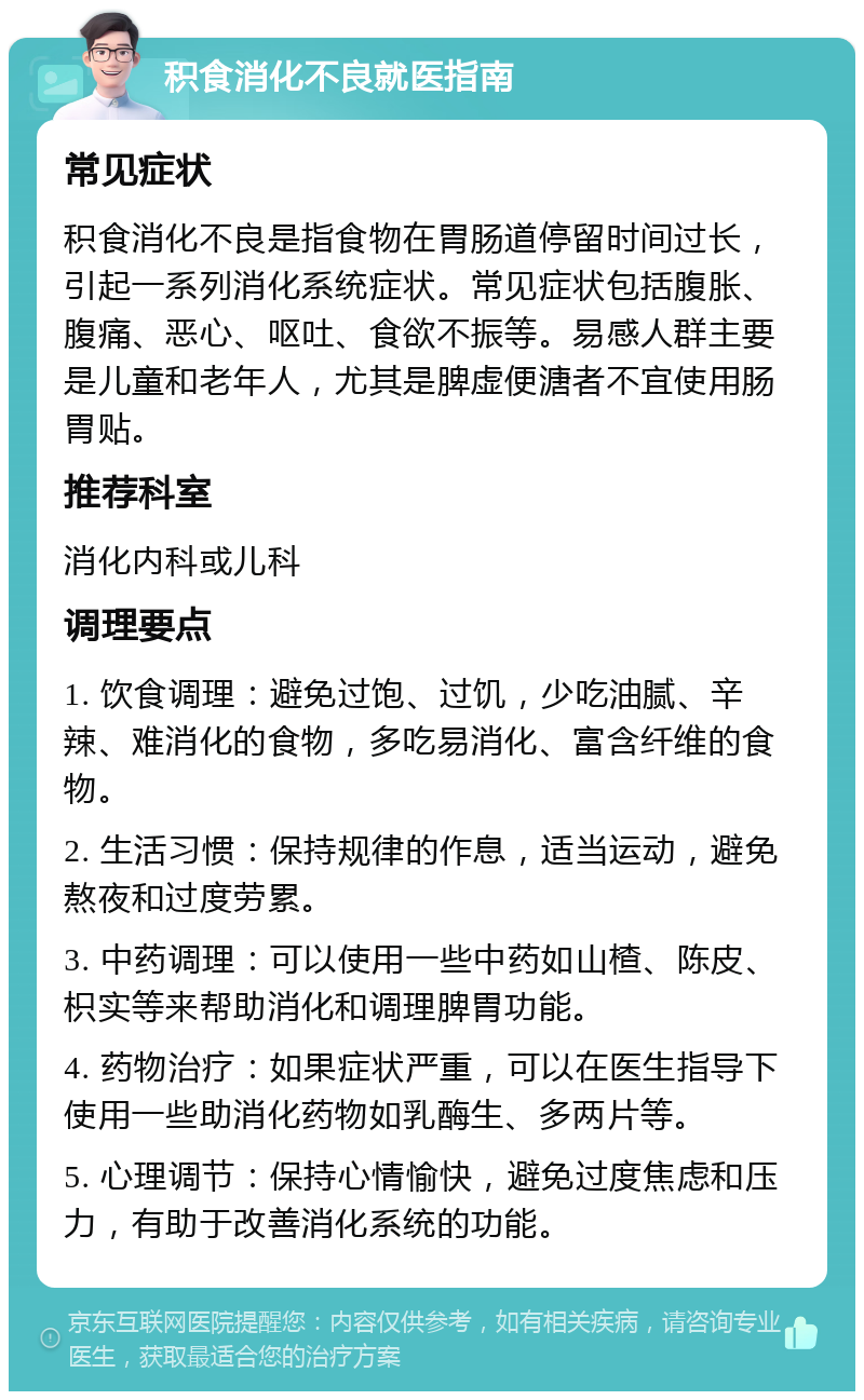 积食消化不良就医指南 常见症状 积食消化不良是指食物在胃肠道停留时间过长，引起一系列消化系统症状。常见症状包括腹胀、腹痛、恶心、呕吐、食欲不振等。易感人群主要是儿童和老年人，尤其是脾虚便溏者不宜使用肠胃贴。 推荐科室 消化内科或儿科 调理要点 1. 饮食调理：避免过饱、过饥，少吃油腻、辛辣、难消化的食物，多吃易消化、富含纤维的食物。 2. 生活习惯：保持规律的作息，适当运动，避免熬夜和过度劳累。 3. 中药调理：可以使用一些中药如山楂、陈皮、枳实等来帮助消化和调理脾胃功能。 4. 药物治疗：如果症状严重，可以在医生指导下使用一些助消化药物如乳酶生、多两片等。 5. 心理调节：保持心情愉快，避免过度焦虑和压力，有助于改善消化系统的功能。