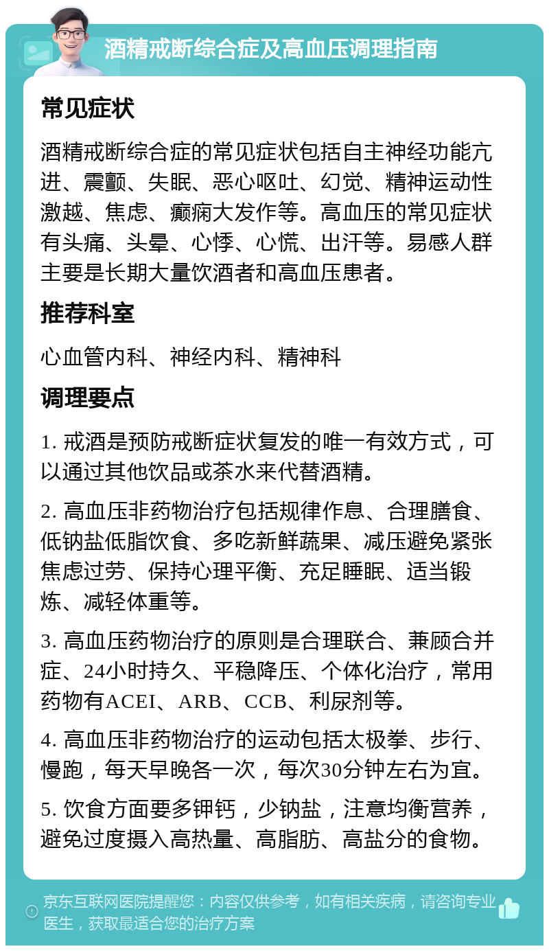 酒精戒断综合症及高血压调理指南 常见症状 酒精戒断综合症的常见症状包括自主神经功能亢进、震颤、失眠、恶心呕吐、幻觉、精神运动性激越、焦虑、癫痫大发作等。高血压的常见症状有头痛、头晕、心悸、心慌、出汗等。易感人群主要是长期大量饮酒者和高血压患者。 推荐科室 心血管内科、神经内科、精神科 调理要点 1. 戒酒是预防戒断症状复发的唯一有效方式，可以通过其他饮品或茶水来代替酒精。 2. 高血压非药物治疗包括规律作息、合理膳食、低钠盐低脂饮食、多吃新鲜蔬果、减压避免紧张焦虑过劳、保持心理平衡、充足睡眠、适当锻炼、减轻体重等。 3. 高血压药物治疗的原则是合理联合、兼顾合并症、24小时持久、平稳降压、个体化治疗，常用药物有ACEI、ARB、CCB、利尿剂等。 4. 高血压非药物治疗的运动包括太极拳、步行、慢跑，每天早晚各一次，每次30分钟左右为宜。 5. 饮食方面要多钾钙，少钠盐，注意均衡营养，避免过度摄入高热量、高脂肪、高盐分的食物。