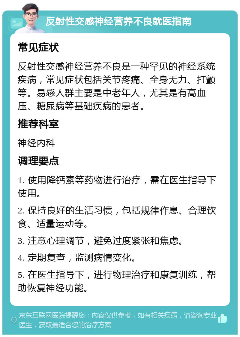 反射性交感神经营养不良就医指南 常见症状 反射性交感神经营养不良是一种罕见的神经系统疾病，常见症状包括关节疼痛、全身无力、打颤等。易感人群主要是中老年人，尤其是有高血压、糖尿病等基础疾病的患者。 推荐科室 神经内科 调理要点 1. 使用降钙素等药物进行治疗，需在医生指导下使用。 2. 保持良好的生活习惯，包括规律作息、合理饮食、适量运动等。 3. 注意心理调节，避免过度紧张和焦虑。 4. 定期复查，监测病情变化。 5. 在医生指导下，进行物理治疗和康复训练，帮助恢复神经功能。