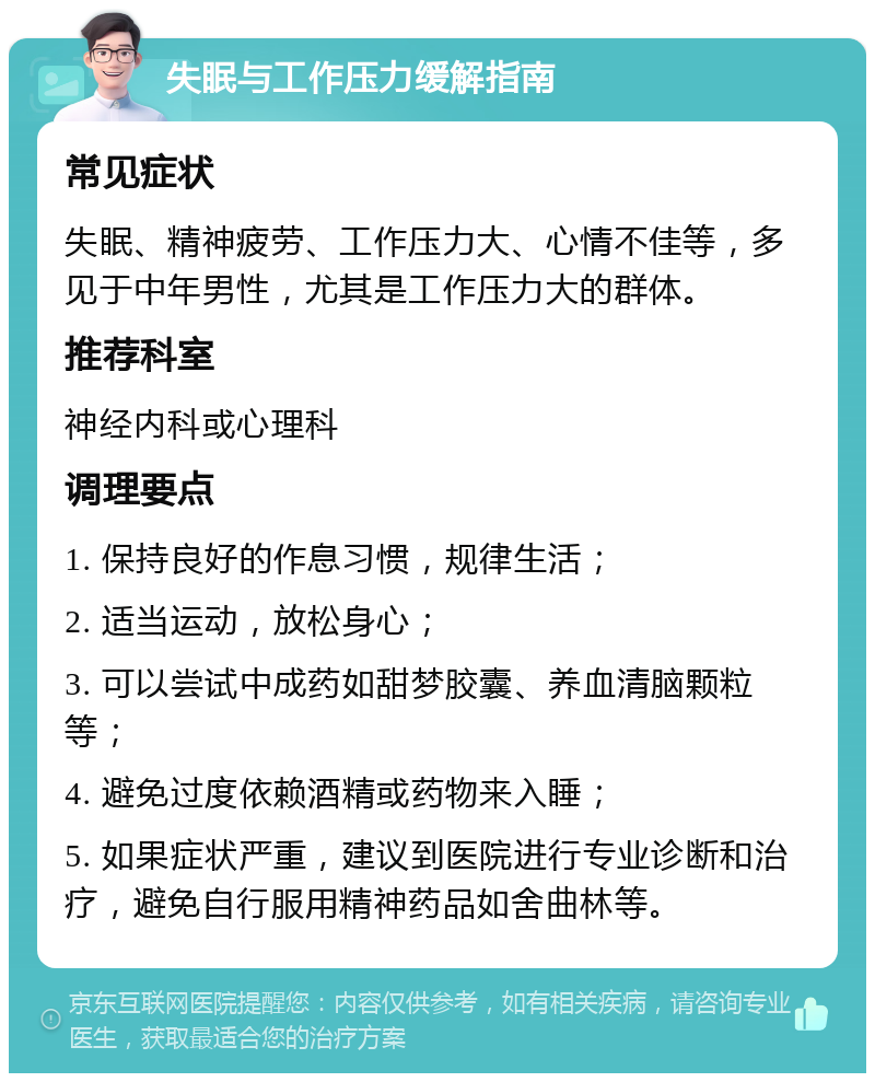 失眠与工作压力缓解指南 常见症状 失眠、精神疲劳、工作压力大、心情不佳等，多见于中年男性，尤其是工作压力大的群体。 推荐科室 神经内科或心理科 调理要点 1. 保持良好的作息习惯，规律生活； 2. 适当运动，放松身心； 3. 可以尝试中成药如甜梦胶囊、养血清脑颗粒等； 4. 避免过度依赖酒精或药物来入睡； 5. 如果症状严重，建议到医院进行专业诊断和治疗，避免自行服用精神药品如舍曲林等。