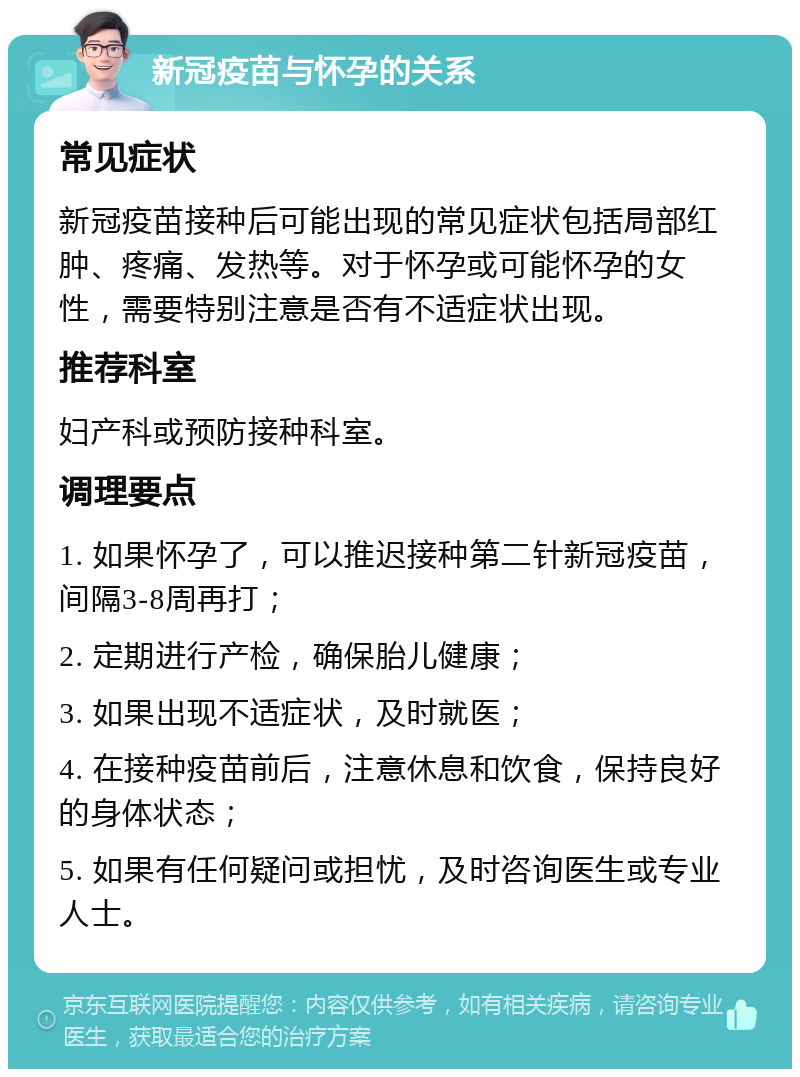 新冠疫苗与怀孕的关系 常见症状 新冠疫苗接种后可能出现的常见症状包括局部红肿、疼痛、发热等。对于怀孕或可能怀孕的女性，需要特别注意是否有不适症状出现。 推荐科室 妇产科或预防接种科室。 调理要点 1. 如果怀孕了，可以推迟接种第二针新冠疫苗，间隔3-8周再打； 2. 定期进行产检，确保胎儿健康； 3. 如果出现不适症状，及时就医； 4. 在接种疫苗前后，注意休息和饮食，保持良好的身体状态； 5. 如果有任何疑问或担忧，及时咨询医生或专业人士。