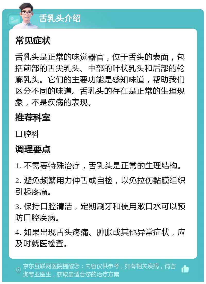 舌乳头介绍 常见症状 舌乳头是正常的味觉器官，位于舌头的表面，包括前部的舌尖乳头、中部的叶状乳头和后部的轮廓乳头。它们的主要功能是感知味道，帮助我们区分不同的味道。舌乳头的存在是正常的生理现象，不是疾病的表现。 推荐科室 口腔科 调理要点 1. 不需要特殊治疗，舌乳头是正常的生理结构。 2. 避免频繁用力伸舌或自检，以免拉伤黏膜组织引起疼痛。 3. 保持口腔清洁，定期刷牙和使用漱口水可以预防口腔疾病。 4. 如果出现舌头疼痛、肿胀或其他异常症状，应及时就医检查。