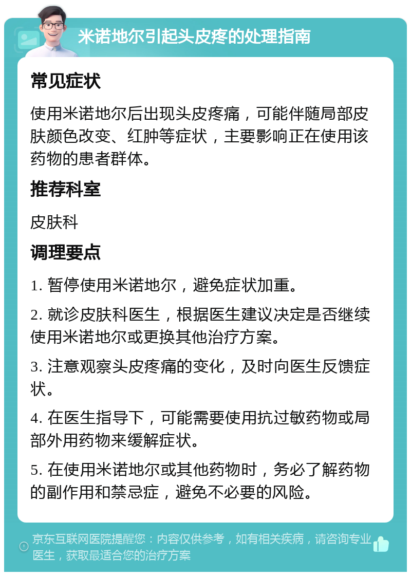 米诺地尔引起头皮疼的处理指南 常见症状 使用米诺地尔后出现头皮疼痛，可能伴随局部皮肤颜色改变、红肿等症状，主要影响正在使用该药物的患者群体。 推荐科室 皮肤科 调理要点 1. 暂停使用米诺地尔，避免症状加重。 2. 就诊皮肤科医生，根据医生建议决定是否继续使用米诺地尔或更换其他治疗方案。 3. 注意观察头皮疼痛的变化，及时向医生反馈症状。 4. 在医生指导下，可能需要使用抗过敏药物或局部外用药物来缓解症状。 5. 在使用米诺地尔或其他药物时，务必了解药物的副作用和禁忌症，避免不必要的风险。