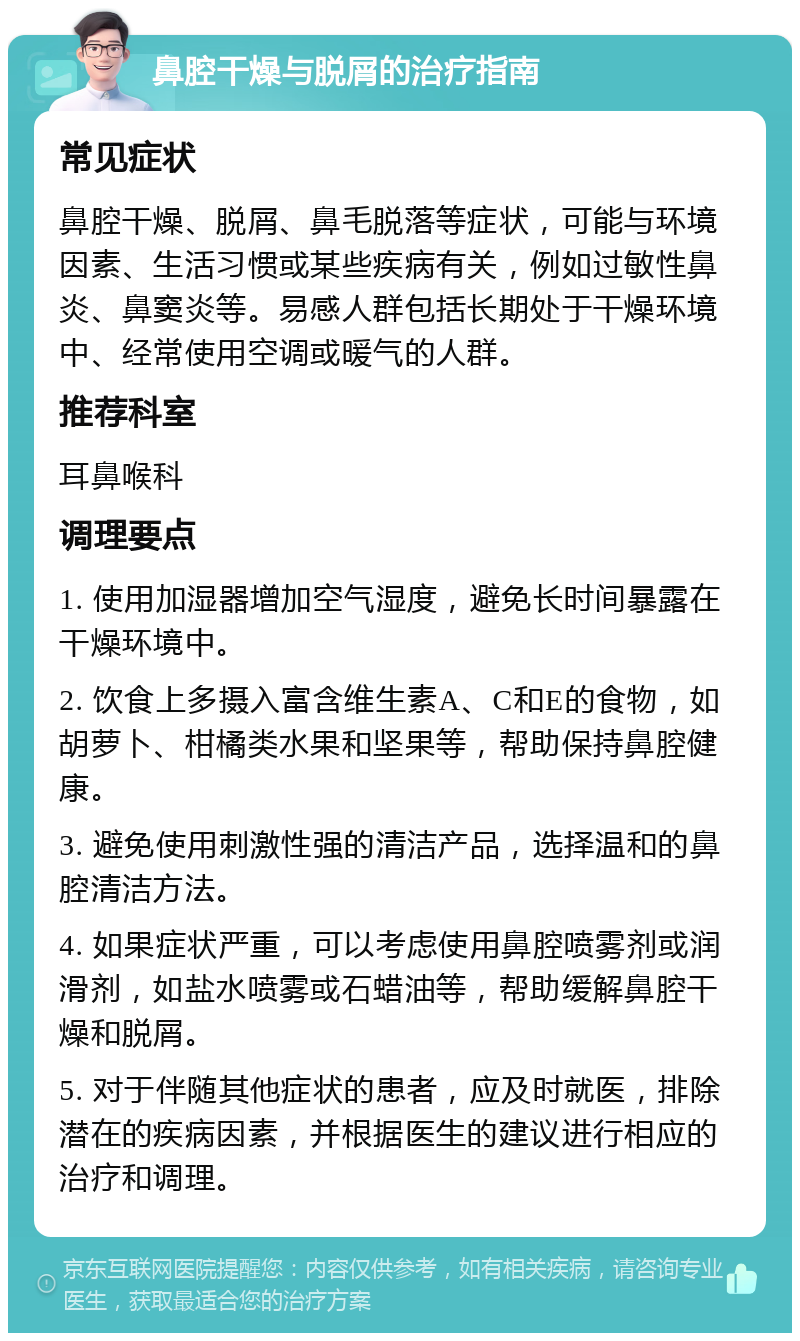 鼻腔干燥与脱屑的治疗指南 常见症状 鼻腔干燥、脱屑、鼻毛脱落等症状，可能与环境因素、生活习惯或某些疾病有关，例如过敏性鼻炎、鼻窦炎等。易感人群包括长期处于干燥环境中、经常使用空调或暖气的人群。 推荐科室 耳鼻喉科 调理要点 1. 使用加湿器增加空气湿度，避免长时间暴露在干燥环境中。 2. 饮食上多摄入富含维生素A、C和E的食物，如胡萝卜、柑橘类水果和坚果等，帮助保持鼻腔健康。 3. 避免使用刺激性强的清洁产品，选择温和的鼻腔清洁方法。 4. 如果症状严重，可以考虑使用鼻腔喷雾剂或润滑剂，如盐水喷雾或石蜡油等，帮助缓解鼻腔干燥和脱屑。 5. 对于伴随其他症状的患者，应及时就医，排除潜在的疾病因素，并根据医生的建议进行相应的治疗和调理。