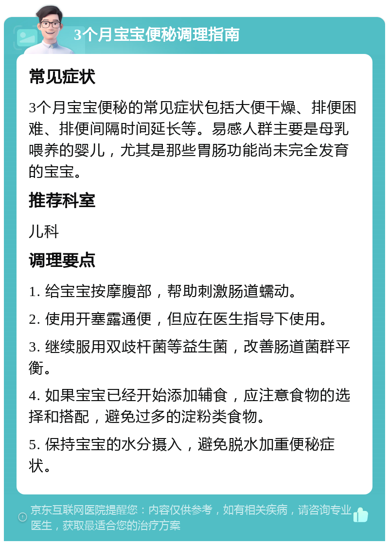 3个月宝宝便秘调理指南 常见症状 3个月宝宝便秘的常见症状包括大便干燥、排便困难、排便间隔时间延长等。易感人群主要是母乳喂养的婴儿，尤其是那些胃肠功能尚未完全发育的宝宝。 推荐科室 儿科 调理要点 1. 给宝宝按摩腹部，帮助刺激肠道蠕动。 2. 使用开塞露通便，但应在医生指导下使用。 3. 继续服用双歧杆菌等益生菌，改善肠道菌群平衡。 4. 如果宝宝已经开始添加辅食，应注意食物的选择和搭配，避免过多的淀粉类食物。 5. 保持宝宝的水分摄入，避免脱水加重便秘症状。