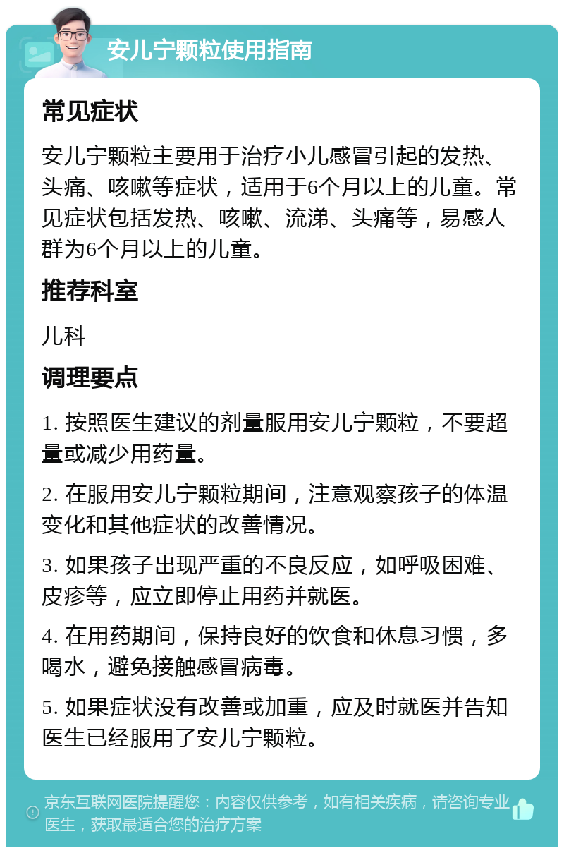 安儿宁颗粒使用指南 常见症状 安儿宁颗粒主要用于治疗小儿感冒引起的发热、头痛、咳嗽等症状，适用于6个月以上的儿童。常见症状包括发热、咳嗽、流涕、头痛等，易感人群为6个月以上的儿童。 推荐科室 儿科 调理要点 1. 按照医生建议的剂量服用安儿宁颗粒，不要超量或减少用药量。 2. 在服用安儿宁颗粒期间，注意观察孩子的体温变化和其他症状的改善情况。 3. 如果孩子出现严重的不良反应，如呼吸困难、皮疹等，应立即停止用药并就医。 4. 在用药期间，保持良好的饮食和休息习惯，多喝水，避免接触感冒病毒。 5. 如果症状没有改善或加重，应及时就医并告知医生已经服用了安儿宁颗粒。