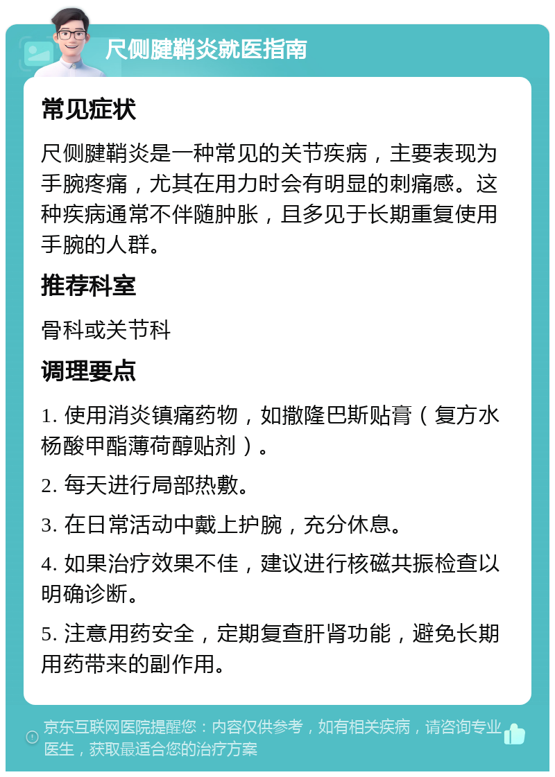 尺侧腱鞘炎就医指南 常见症状 尺侧腱鞘炎是一种常见的关节疾病，主要表现为手腕疼痛，尤其在用力时会有明显的刺痛感。这种疾病通常不伴随肿胀，且多见于长期重复使用手腕的人群。 推荐科室 骨科或关节科 调理要点 1. 使用消炎镇痛药物，如撒隆巴斯贴膏（复方水杨酸甲酯薄荷醇贴剂）。 2. 每天进行局部热敷。 3. 在日常活动中戴上护腕，充分休息。 4. 如果治疗效果不佳，建议进行核磁共振检查以明确诊断。 5. 注意用药安全，定期复查肝肾功能，避免长期用药带来的副作用。