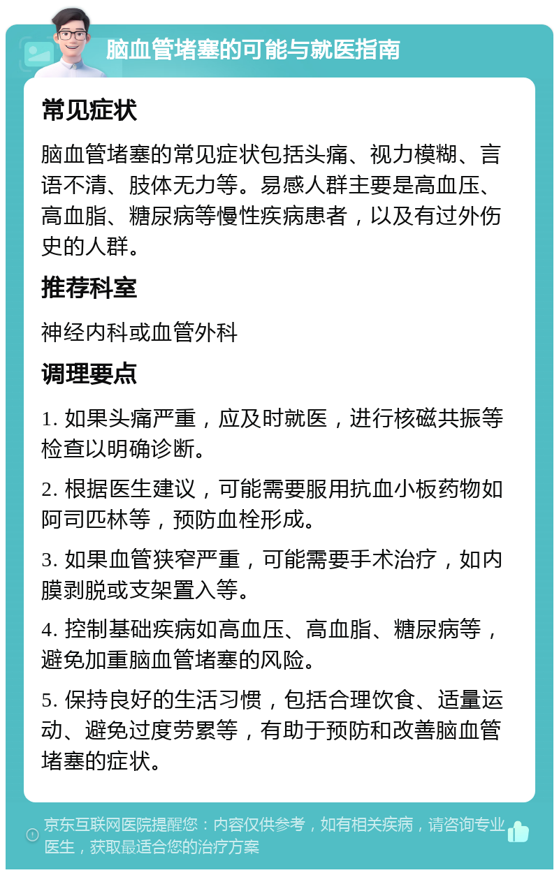 脑血管堵塞的可能与就医指南 常见症状 脑血管堵塞的常见症状包括头痛、视力模糊、言语不清、肢体无力等。易感人群主要是高血压、高血脂、糖尿病等慢性疾病患者，以及有过外伤史的人群。 推荐科室 神经内科或血管外科 调理要点 1. 如果头痛严重，应及时就医，进行核磁共振等检查以明确诊断。 2. 根据医生建议，可能需要服用抗血小板药物如阿司匹林等，预防血栓形成。 3. 如果血管狭窄严重，可能需要手术治疗，如内膜剥脱或支架置入等。 4. 控制基础疾病如高血压、高血脂、糖尿病等，避免加重脑血管堵塞的风险。 5. 保持良好的生活习惯，包括合理饮食、适量运动、避免过度劳累等，有助于预防和改善脑血管堵塞的症状。