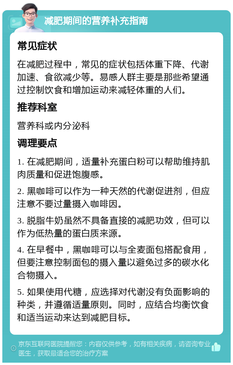 减肥期间的营养补充指南 常见症状 在减肥过程中，常见的症状包括体重下降、代谢加速、食欲减少等。易感人群主要是那些希望通过控制饮食和增加运动来减轻体重的人们。 推荐科室 营养科或内分泌科 调理要点 1. 在减肥期间，适量补充蛋白粉可以帮助维持肌肉质量和促进饱腹感。 2. 黑咖啡可以作为一种天然的代谢促进剂，但应注意不要过量摄入咖啡因。 3. 脱脂牛奶虽然不具备直接的减肥功效，但可以作为低热量的蛋白质来源。 4. 在早餐中，黑咖啡可以与全麦面包搭配食用，但要注意控制面包的摄入量以避免过多的碳水化合物摄入。 5. 如果使用代糖，应选择对代谢没有负面影响的种类，并遵循适量原则。同时，应结合均衡饮食和适当运动来达到减肥目标。