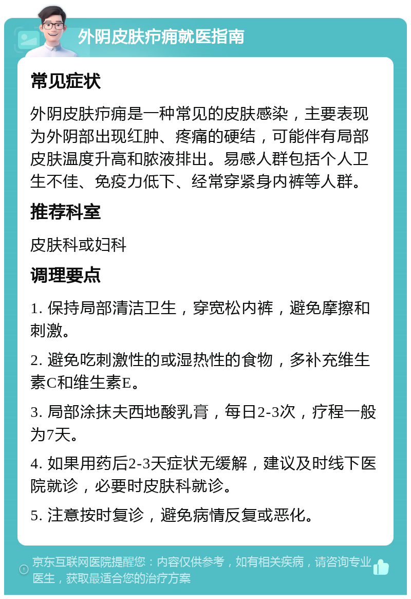 外阴皮肤疖痈就医指南 常见症状 外阴皮肤疖痈是一种常见的皮肤感染，主要表现为外阴部出现红肿、疼痛的硬结，可能伴有局部皮肤温度升高和脓液排出。易感人群包括个人卫生不佳、免疫力低下、经常穿紧身内裤等人群。 推荐科室 皮肤科或妇科 调理要点 1. 保持局部清洁卫生，穿宽松内裤，避免摩擦和刺激。 2. 避免吃刺激性的或湿热性的食物，多补充维生素C和维生素E。 3. 局部涂抹夫西地酸乳膏，每日2-3次，疗程一般为7天。 4. 如果用药后2-3天症状无缓解，建议及时线下医院就诊，必要时皮肤科就诊。 5. 注意按时复诊，避免病情反复或恶化。