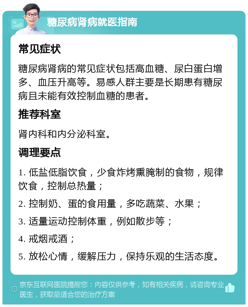 糖尿病肾病就医指南 常见症状 糖尿病肾病的常见症状包括高血糖、尿白蛋白增多、血压升高等。易感人群主要是长期患有糖尿病且未能有效控制血糖的患者。 推荐科室 肾内科和内分泌科室。 调理要点 1. 低盐低脂饮食，少食炸烤熏腌制的食物，规律饮食，控制总热量； 2. 控制奶、蛋的食用量，多吃蔬菜、水果； 3. 适量运动控制体重，例如散步等； 4. 戒烟戒酒； 5. 放松心情，缓解压力，保持乐观的生活态度。