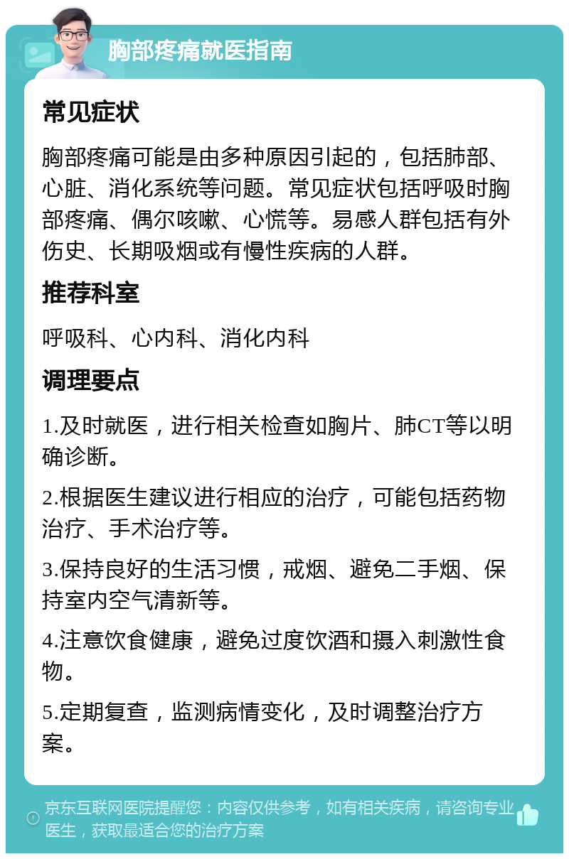 胸部疼痛就医指南 常见症状 胸部疼痛可能是由多种原因引起的，包括肺部、心脏、消化系统等问题。常见症状包括呼吸时胸部疼痛、偶尔咳嗽、心慌等。易感人群包括有外伤史、长期吸烟或有慢性疾病的人群。 推荐科室 呼吸科、心内科、消化内科 调理要点 1.及时就医，进行相关检查如胸片、肺CT等以明确诊断。 2.根据医生建议进行相应的治疗，可能包括药物治疗、手术治疗等。 3.保持良好的生活习惯，戒烟、避免二手烟、保持室内空气清新等。 4.注意饮食健康，避免过度饮酒和摄入刺激性食物。 5.定期复查，监测病情变化，及时调整治疗方案。