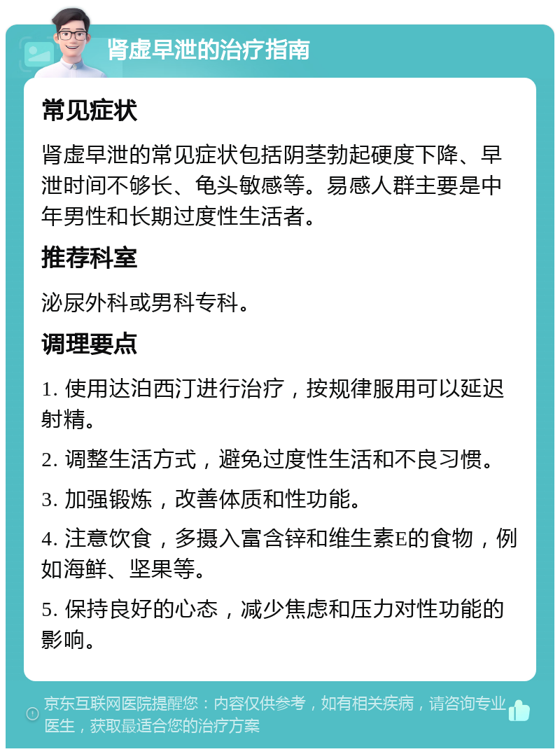 肾虚早泄的治疗指南 常见症状 肾虚早泄的常见症状包括阴茎勃起硬度下降、早泄时间不够长、龟头敏感等。易感人群主要是中年男性和长期过度性生活者。 推荐科室 泌尿外科或男科专科。 调理要点 1. 使用达泊西汀进行治疗，按规律服用可以延迟射精。 2. 调整生活方式，避免过度性生活和不良习惯。 3. 加强锻炼，改善体质和性功能。 4. 注意饮食，多摄入富含锌和维生素E的食物，例如海鲜、坚果等。 5. 保持良好的心态，减少焦虑和压力对性功能的影响。