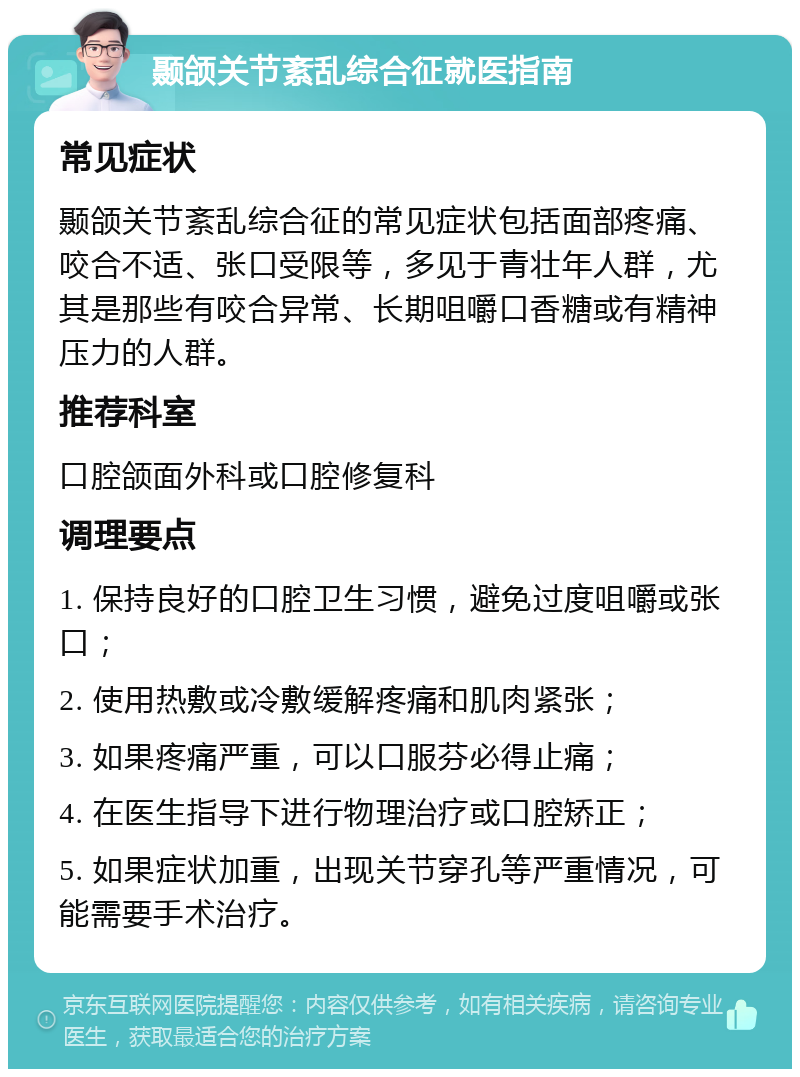 颞颌关节紊乱综合征就医指南 常见症状 颞颌关节紊乱综合征的常见症状包括面部疼痛、咬合不适、张口受限等，多见于青壮年人群，尤其是那些有咬合异常、长期咀嚼口香糖或有精神压力的人群。 推荐科室 口腔颌面外科或口腔修复科 调理要点 1. 保持良好的口腔卫生习惯，避免过度咀嚼或张口； 2. 使用热敷或冷敷缓解疼痛和肌肉紧张； 3. 如果疼痛严重，可以口服芬必得止痛； 4. 在医生指导下进行物理治疗或口腔矫正； 5. 如果症状加重，出现关节穿孔等严重情况，可能需要手术治疗。