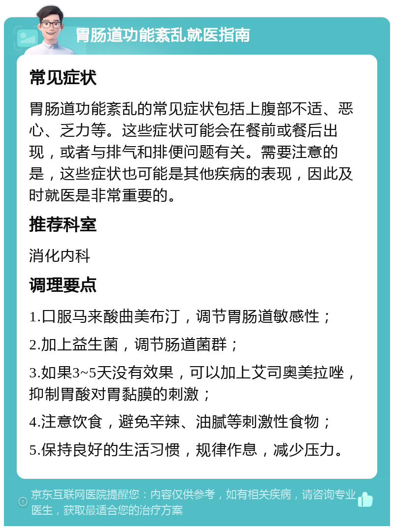 胃肠道功能紊乱就医指南 常见症状 胃肠道功能紊乱的常见症状包括上腹部不适、恶心、乏力等。这些症状可能会在餐前或餐后出现，或者与排气和排便问题有关。需要注意的是，这些症状也可能是其他疾病的表现，因此及时就医是非常重要的。 推荐科室 消化内科 调理要点 1.口服马来酸曲美布汀，调节胃肠道敏感性； 2.加上益生菌，调节肠道菌群； 3.如果3~5天没有效果，可以加上艾司奥美拉唑，抑制胃酸对胃黏膜的刺激； 4.注意饮食，避免辛辣、油腻等刺激性食物； 5.保持良好的生活习惯，规律作息，减少压力。