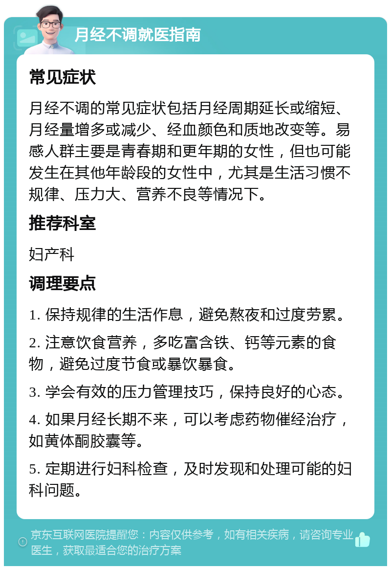 月经不调就医指南 常见症状 月经不调的常见症状包括月经周期延长或缩短、月经量增多或减少、经血颜色和质地改变等。易感人群主要是青春期和更年期的女性，但也可能发生在其他年龄段的女性中，尤其是生活习惯不规律、压力大、营养不良等情况下。 推荐科室 妇产科 调理要点 1. 保持规律的生活作息，避免熬夜和过度劳累。 2. 注意饮食营养，多吃富含铁、钙等元素的食物，避免过度节食或暴饮暴食。 3. 学会有效的压力管理技巧，保持良好的心态。 4. 如果月经长期不来，可以考虑药物催经治疗，如黄体酮胶囊等。 5. 定期进行妇科检查，及时发现和处理可能的妇科问题。