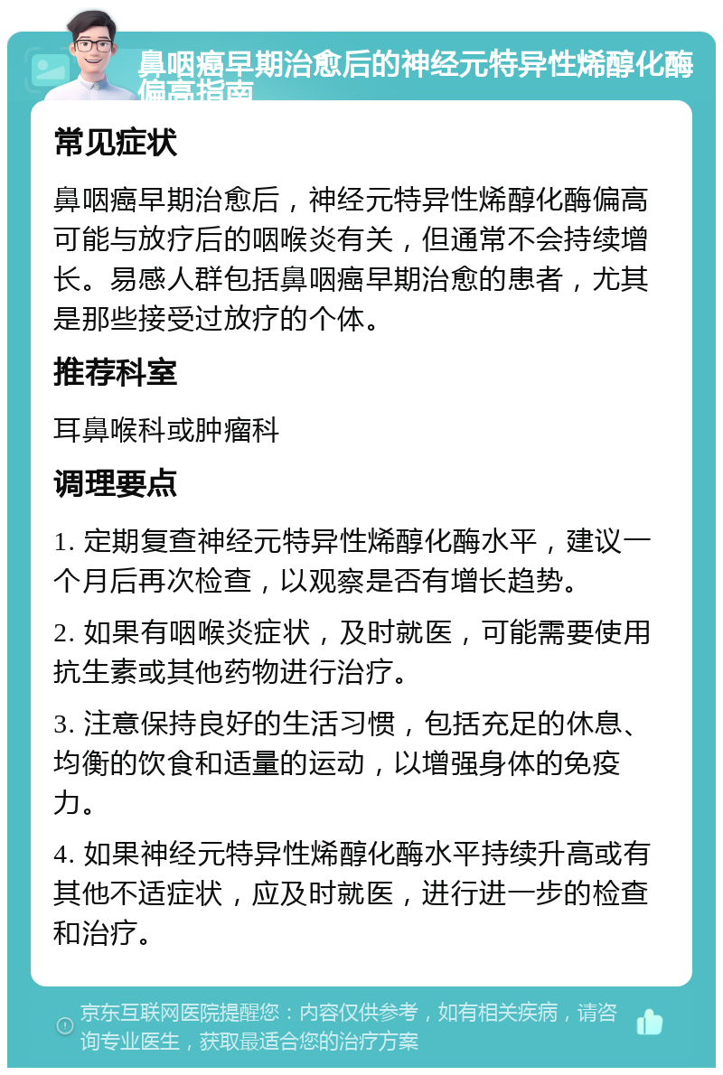 鼻咽癌早期治愈后的神经元特异性烯醇化酶偏高指南 常见症状 鼻咽癌早期治愈后，神经元特异性烯醇化酶偏高可能与放疗后的咽喉炎有关，但通常不会持续增长。易感人群包括鼻咽癌早期治愈的患者，尤其是那些接受过放疗的个体。 推荐科室 耳鼻喉科或肿瘤科 调理要点 1. 定期复查神经元特异性烯醇化酶水平，建议一个月后再次检查，以观察是否有增长趋势。 2. 如果有咽喉炎症状，及时就医，可能需要使用抗生素或其他药物进行治疗。 3. 注意保持良好的生活习惯，包括充足的休息、均衡的饮食和适量的运动，以增强身体的免疫力。 4. 如果神经元特异性烯醇化酶水平持续升高或有其他不适症状，应及时就医，进行进一步的检查和治疗。