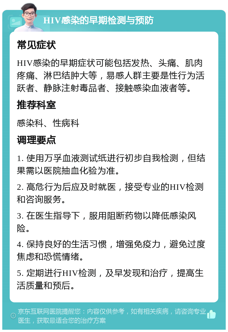 HIV感染的早期检测与预防 常见症状 HIV感染的早期症状可能包括发热、头痛、肌肉疼痛、淋巴结肿大等，易感人群主要是性行为活跃者、静脉注射毒品者、接触感染血液者等。 推荐科室 感染科、性病科 调理要点 1. 使用万孚血液测试纸进行初步自我检测，但结果需以医院抽血化验为准。 2. 高危行为后应及时就医，接受专业的HIV检测和咨询服务。 3. 在医生指导下，服用阻断药物以降低感染风险。 4. 保持良好的生活习惯，增强免疫力，避免过度焦虑和恐慌情绪。 5. 定期进行HIV检测，及早发现和治疗，提高生活质量和预后。