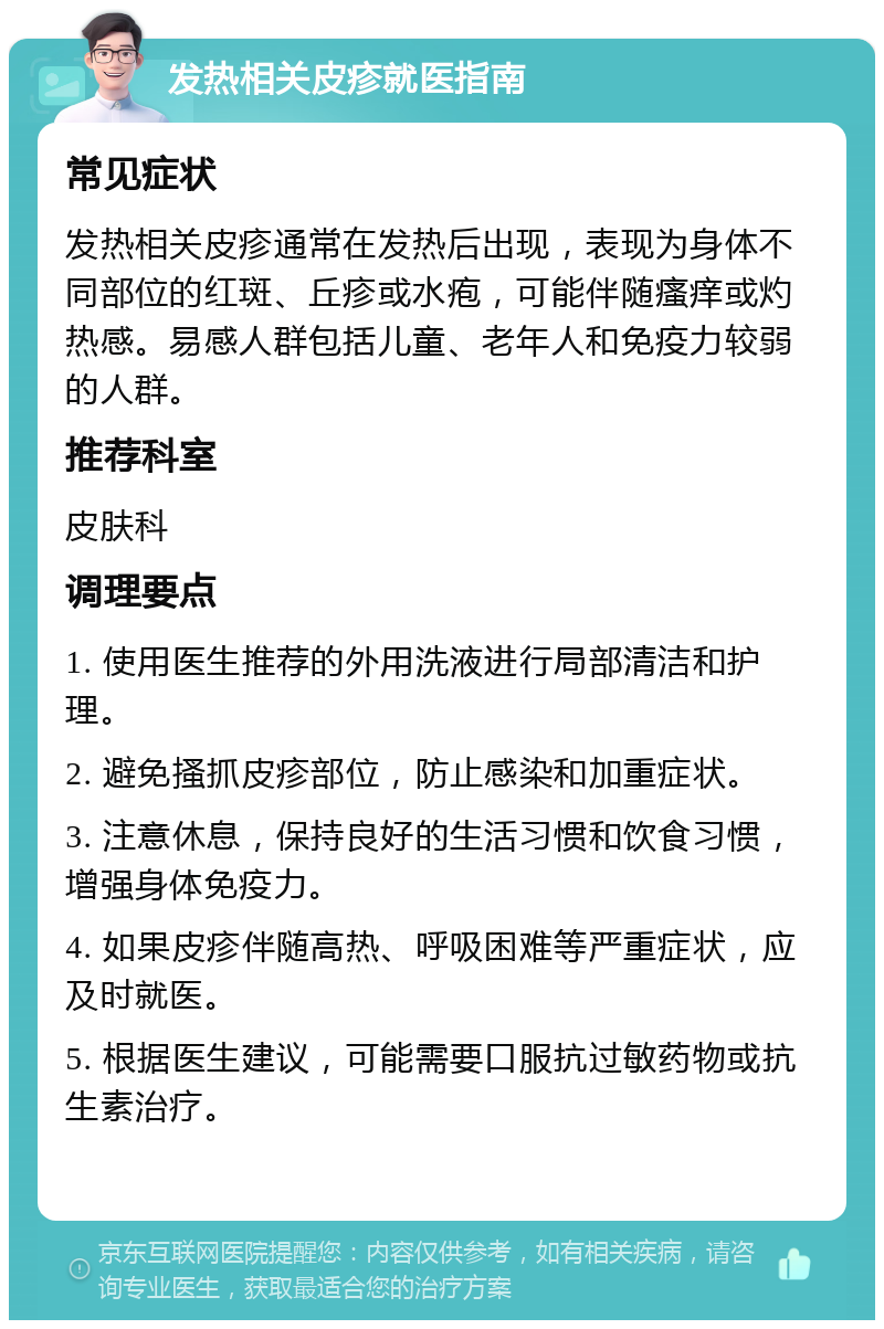 发热相关皮疹就医指南 常见症状 发热相关皮疹通常在发热后出现，表现为身体不同部位的红斑、丘疹或水疱，可能伴随瘙痒或灼热感。易感人群包括儿童、老年人和免疫力较弱的人群。 推荐科室 皮肤科 调理要点 1. 使用医生推荐的外用洗液进行局部清洁和护理。 2. 避免搔抓皮疹部位，防止感染和加重症状。 3. 注意休息，保持良好的生活习惯和饮食习惯，增强身体免疫力。 4. 如果皮疹伴随高热、呼吸困难等严重症状，应及时就医。 5. 根据医生建议，可能需要口服抗过敏药物或抗生素治疗。