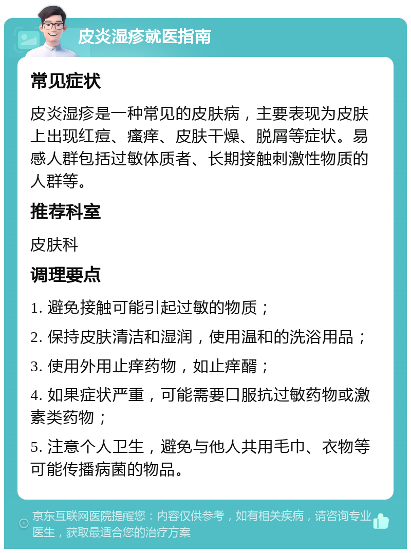 皮炎湿疹就医指南 常见症状 皮炎湿疹是一种常见的皮肤病，主要表现为皮肤上出现红痘、瘙痒、皮肤干燥、脱屑等症状。易感人群包括过敏体质者、长期接触刺激性物质的人群等。 推荐科室 皮肤科 调理要点 1. 避免接触可能引起过敏的物质； 2. 保持皮肤清洁和湿润，使用温和的洗浴用品； 3. 使用外用止痒药物，如止痒醑； 4. 如果症状严重，可能需要口服抗过敏药物或激素类药物； 5. 注意个人卫生，避免与他人共用毛巾、衣物等可能传播病菌的物品。