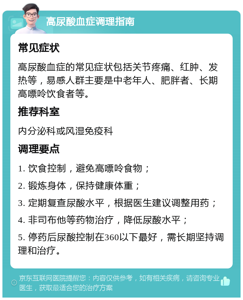 高尿酸血症调理指南 常见症状 高尿酸血症的常见症状包括关节疼痛、红肿、发热等，易感人群主要是中老年人、肥胖者、长期高嘌呤饮食者等。 推荐科室 内分泌科或风湿免疫科 调理要点 1. 饮食控制，避免高嘌呤食物； 2. 锻炼身体，保持健康体重； 3. 定期复查尿酸水平，根据医生建议调整用药； 4. 非司布他等药物治疗，降低尿酸水平； 5. 停药后尿酸控制在360以下最好，需长期坚持调理和治疗。