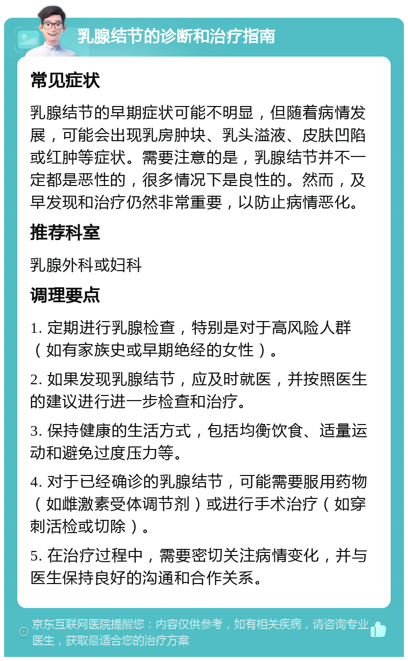 乳腺结节的诊断和治疗指南 常见症状 乳腺结节的早期症状可能不明显，但随着病情发展，可能会出现乳房肿块、乳头溢液、皮肤凹陷或红肿等症状。需要注意的是，乳腺结节并不一定都是恶性的，很多情况下是良性的。然而，及早发现和治疗仍然非常重要，以防止病情恶化。 推荐科室 乳腺外科或妇科 调理要点 1. 定期进行乳腺检查，特别是对于高风险人群（如有家族史或早期绝经的女性）。 2. 如果发现乳腺结节，应及时就医，并按照医生的建议进行进一步检查和治疗。 3. 保持健康的生活方式，包括均衡饮食、适量运动和避免过度压力等。 4. 对于已经确诊的乳腺结节，可能需要服用药物（如雌激素受体调节剂）或进行手术治疗（如穿刺活检或切除）。 5. 在治疗过程中，需要密切关注病情变化，并与医生保持良好的沟通和合作关系。