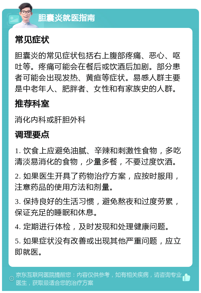 胆囊炎就医指南 常见症状 胆囊炎的常见症状包括右上腹部疼痛、恶心、呕吐等。疼痛可能会在餐后或饮酒后加剧。部分患者可能会出现发热、黄疸等症状。易感人群主要是中老年人、肥胖者、女性和有家族史的人群。 推荐科室 消化内科或肝胆外科 调理要点 1. 饮食上应避免油腻、辛辣和刺激性食物，多吃清淡易消化的食物，少量多餐，不要过度饮酒。 2. 如果医生开具了药物治疗方案，应按时服用，注意药品的使用方法和剂量。 3. 保持良好的生活习惯，避免熬夜和过度劳累，保证充足的睡眠和休息。 4. 定期进行体检，及时发现和处理健康问题。 5. 如果症状没有改善或出现其他严重问题，应立即就医。