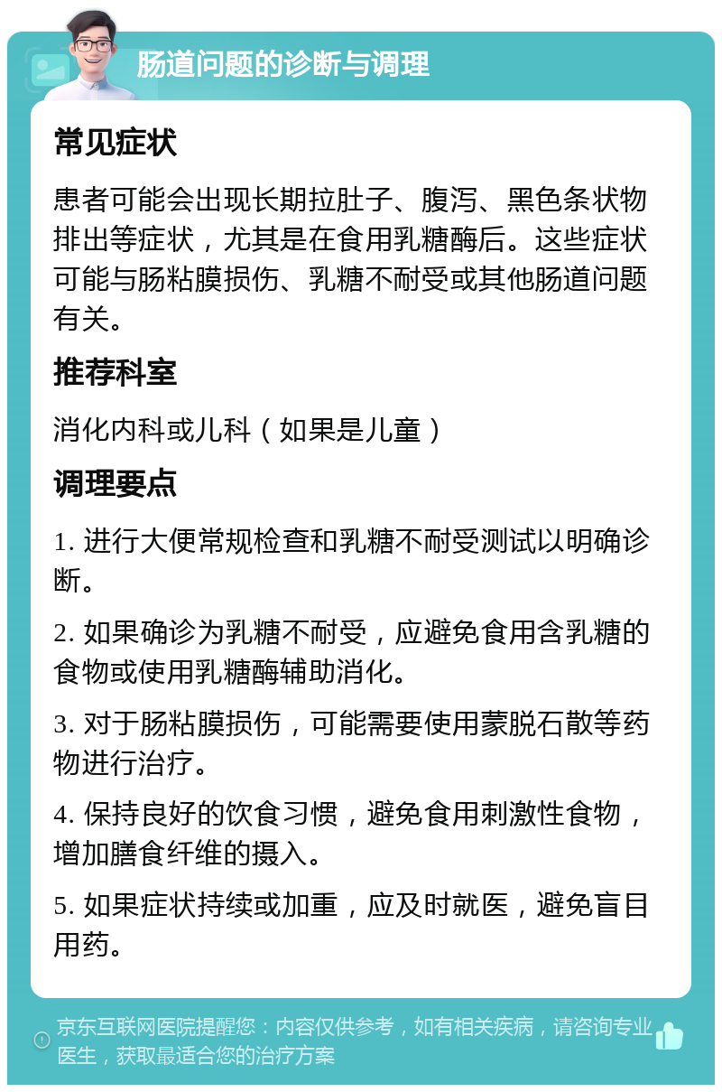 肠道问题的诊断与调理 常见症状 患者可能会出现长期拉肚子、腹泻、黑色条状物排出等症状，尤其是在食用乳糖酶后。这些症状可能与肠粘膜损伤、乳糖不耐受或其他肠道问题有关。 推荐科室 消化内科或儿科（如果是儿童） 调理要点 1. 进行大便常规检查和乳糖不耐受测试以明确诊断。 2. 如果确诊为乳糖不耐受，应避免食用含乳糖的食物或使用乳糖酶辅助消化。 3. 对于肠粘膜损伤，可能需要使用蒙脱石散等药物进行治疗。 4. 保持良好的饮食习惯，避免食用刺激性食物，增加膳食纤维的摄入。 5. 如果症状持续或加重，应及时就医，避免盲目用药。