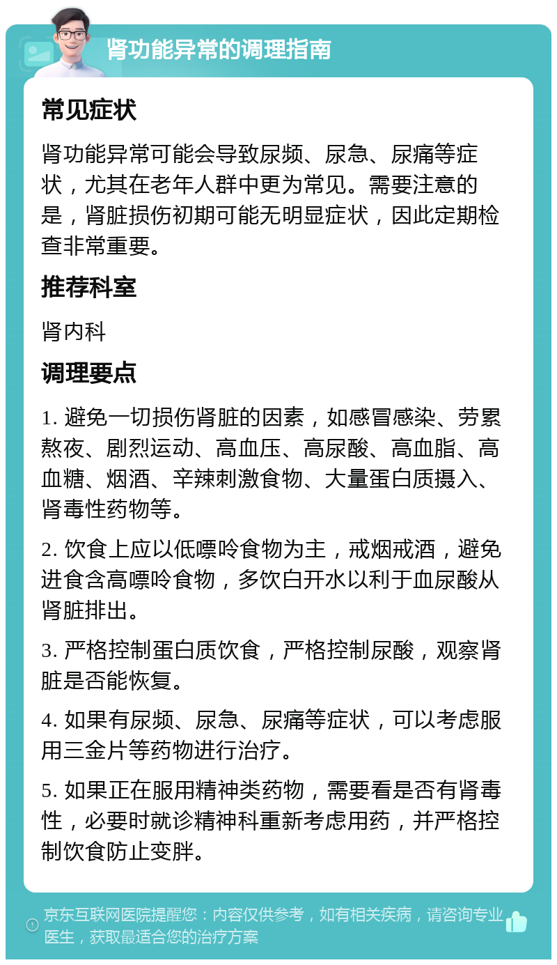 肾功能异常的调理指南 常见症状 肾功能异常可能会导致尿频、尿急、尿痛等症状，尤其在老年人群中更为常见。需要注意的是，肾脏损伤初期可能无明显症状，因此定期检查非常重要。 推荐科室 肾内科 调理要点 1. 避免一切损伤肾脏的因素，如感冒感染、劳累熬夜、剧烈运动、高血压、高尿酸、高血脂、高血糖、烟酒、辛辣刺激食物、大量蛋白质摄入、肾毒性药物等。 2. 饮食上应以低嘌呤食物为主，戒烟戒酒，避免进食含高嘌呤食物，多饮白开水以利于血尿酸从肾脏排出。 3. 严格控制蛋白质饮食，严格控制尿酸，观察肾脏是否能恢复。 4. 如果有尿频、尿急、尿痛等症状，可以考虑服用三金片等药物进行治疗。 5. 如果正在服用精神类药物，需要看是否有肾毒性，必要时就诊精神科重新考虑用药，并严格控制饮食防止变胖。