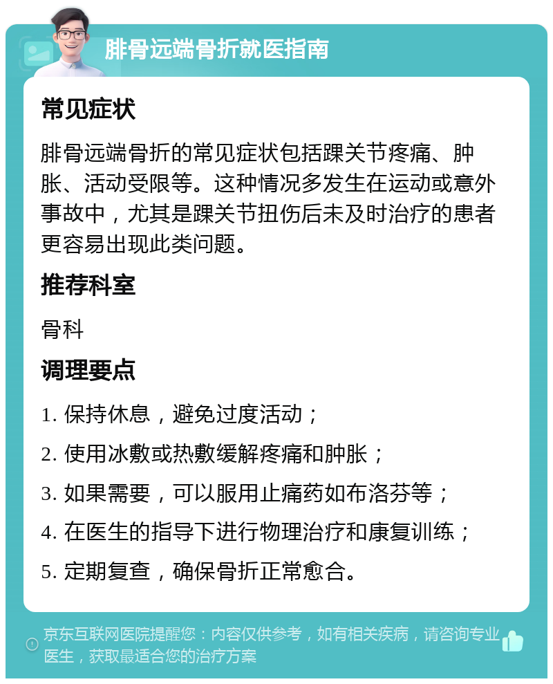 腓骨远端骨折就医指南 常见症状 腓骨远端骨折的常见症状包括踝关节疼痛、肿胀、活动受限等。这种情况多发生在运动或意外事故中，尤其是踝关节扭伤后未及时治疗的患者更容易出现此类问题。 推荐科室 骨科 调理要点 1. 保持休息，避免过度活动； 2. 使用冰敷或热敷缓解疼痛和肿胀； 3. 如果需要，可以服用止痛药如布洛芬等； 4. 在医生的指导下进行物理治疗和康复训练； 5. 定期复查，确保骨折正常愈合。