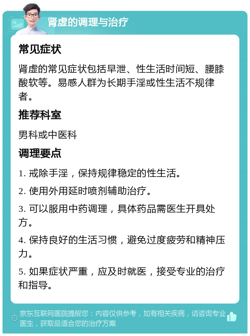 肾虚的调理与治疗 常见症状 肾虚的常见症状包括早泄、性生活时间短、腰膝酸软等。易感人群为长期手淫或性生活不规律者。 推荐科室 男科或中医科 调理要点 1. 戒除手淫，保持规律稳定的性生活。 2. 使用外用延时喷剂辅助治疗。 3. 可以服用中药调理，具体药品需医生开具处方。 4. 保持良好的生活习惯，避免过度疲劳和精神压力。 5. 如果症状严重，应及时就医，接受专业的治疗和指导。