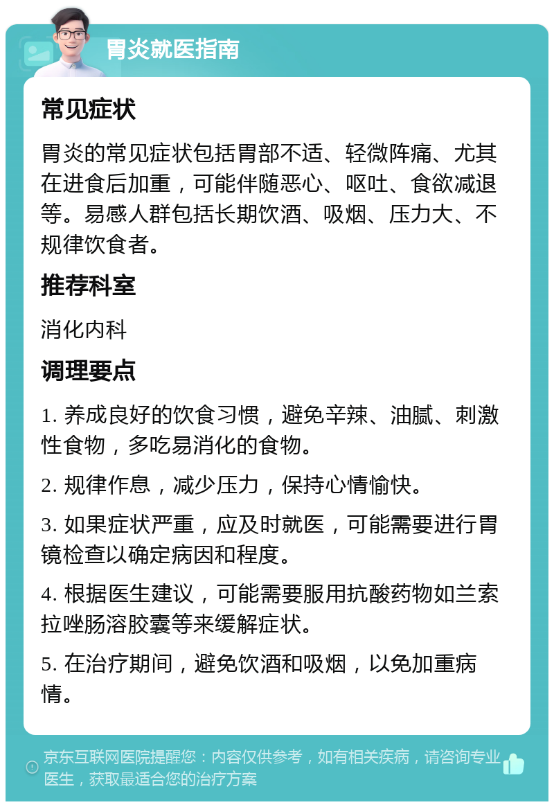 胃炎就医指南 常见症状 胃炎的常见症状包括胃部不适、轻微阵痛、尤其在进食后加重，可能伴随恶心、呕吐、食欲减退等。易感人群包括长期饮酒、吸烟、压力大、不规律饮食者。 推荐科室 消化内科 调理要点 1. 养成良好的饮食习惯，避免辛辣、油腻、刺激性食物，多吃易消化的食物。 2. 规律作息，减少压力，保持心情愉快。 3. 如果症状严重，应及时就医，可能需要进行胃镜检查以确定病因和程度。 4. 根据医生建议，可能需要服用抗酸药物如兰索拉唑肠溶胶囊等来缓解症状。 5. 在治疗期间，避免饮酒和吸烟，以免加重病情。