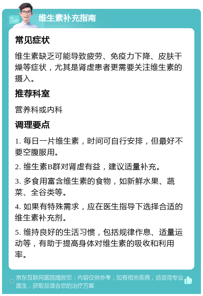 维生素补充指南 常见症状 维生素缺乏可能导致疲劳、免疫力下降、皮肤干燥等症状，尤其是肾虚患者更需要关注维生素的摄入。 推荐科室 营养科或内科 调理要点 1. 每日一片维生素，时间可自行安排，但最好不要空腹服用。 2. 维生素B群对肾虚有益，建议适量补充。 3. 多食用富含维生素的食物，如新鲜水果、蔬菜、全谷类等。 4. 如果有特殊需求，应在医生指导下选择合适的维生素补充剂。 5. 维持良好的生活习惯，包括规律作息、适量运动等，有助于提高身体对维生素的吸收和利用率。