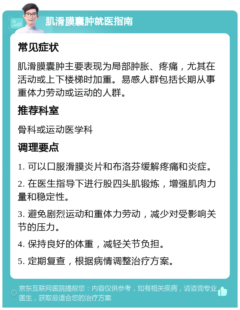 肌滑膜囊肿就医指南 常见症状 肌滑膜囊肿主要表现为局部肿胀、疼痛，尤其在活动或上下楼梯时加重。易感人群包括长期从事重体力劳动或运动的人群。 推荐科室 骨科或运动医学科 调理要点 1. 可以口服滑膜炎片和布洛芬缓解疼痛和炎症。 2. 在医生指导下进行股四头肌锻炼，增强肌肉力量和稳定性。 3. 避免剧烈运动和重体力劳动，减少对受影响关节的压力。 4. 保持良好的体重，减轻关节负担。 5. 定期复查，根据病情调整治疗方案。