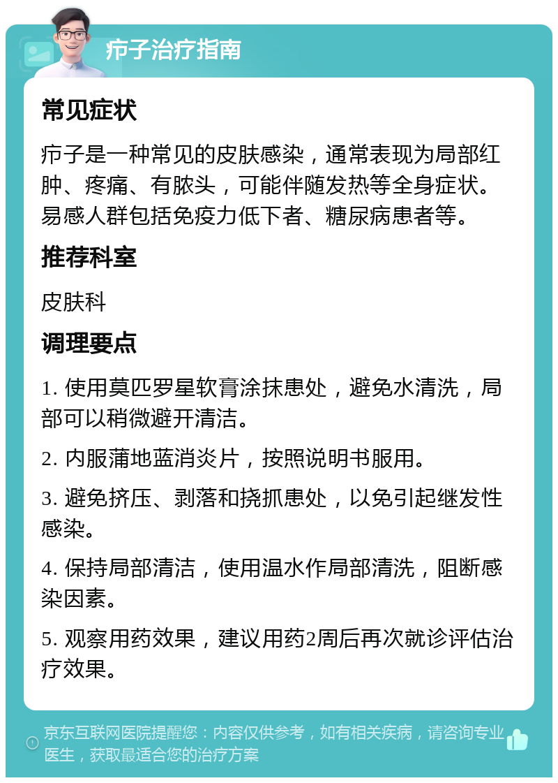 疖子治疗指南 常见症状 疖子是一种常见的皮肤感染，通常表现为局部红肿、疼痛、有脓头，可能伴随发热等全身症状。易感人群包括免疫力低下者、糖尿病患者等。 推荐科室 皮肤科 调理要点 1. 使用莫匹罗星软膏涂抹患处，避免水清洗，局部可以稍微避开清洁。 2. 内服蒲地蓝消炎片，按照说明书服用。 3. 避免挤压、剥落和挠抓患处，以免引起继发性感染。 4. 保持局部清洁，使用温水作局部清洗，阻断感染因素。 5. 观察用药效果，建议用药2周后再次就诊评估治疗效果。