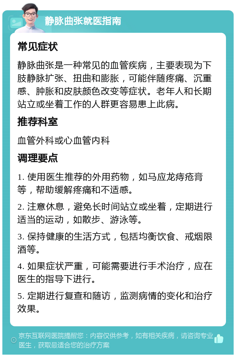 静脉曲张就医指南 常见症状 静脉曲张是一种常见的血管疾病，主要表现为下肢静脉扩张、扭曲和膨胀，可能伴随疼痛、沉重感、肿胀和皮肤颜色改变等症状。老年人和长期站立或坐着工作的人群更容易患上此病。 推荐科室 血管外科或心血管内科 调理要点 1. 使用医生推荐的外用药物，如马应龙痔疮膏等，帮助缓解疼痛和不适感。 2. 注意休息，避免长时间站立或坐着，定期进行适当的运动，如散步、游泳等。 3. 保持健康的生活方式，包括均衡饮食、戒烟限酒等。 4. 如果症状严重，可能需要进行手术治疗，应在医生的指导下进行。 5. 定期进行复查和随访，监测病情的变化和治疗效果。