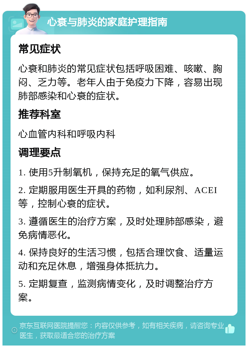 心衰与肺炎的家庭护理指南 常见症状 心衰和肺炎的常见症状包括呼吸困难、咳嗽、胸闷、乏力等。老年人由于免疫力下降，容易出现肺部感染和心衰的症状。 推荐科室 心血管内科和呼吸内科 调理要点 1. 使用5升制氧机，保持充足的氧气供应。 2. 定期服用医生开具的药物，如利尿剂、ACEI等，控制心衰的症状。 3. 遵循医生的治疗方案，及时处理肺部感染，避免病情恶化。 4. 保持良好的生活习惯，包括合理饮食、适量运动和充足休息，增强身体抵抗力。 5. 定期复查，监测病情变化，及时调整治疗方案。