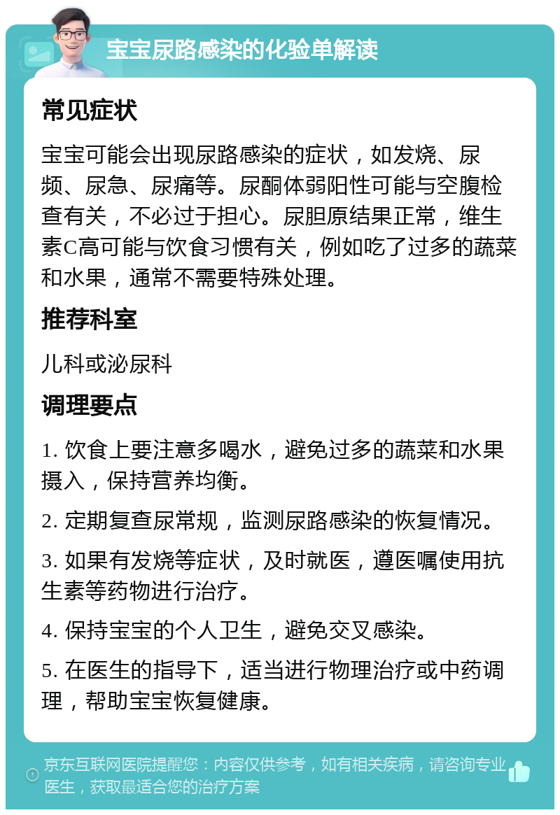 宝宝尿路感染的化验单解读 常见症状 宝宝可能会出现尿路感染的症状，如发烧、尿频、尿急、尿痛等。尿酮体弱阳性可能与空腹检查有关，不必过于担心。尿胆原结果正常，维生素C高可能与饮食习惯有关，例如吃了过多的蔬菜和水果，通常不需要特殊处理。 推荐科室 儿科或泌尿科 调理要点 1. 饮食上要注意多喝水，避免过多的蔬菜和水果摄入，保持营养均衡。 2. 定期复查尿常规，监测尿路感染的恢复情况。 3. 如果有发烧等症状，及时就医，遵医嘱使用抗生素等药物进行治疗。 4. 保持宝宝的个人卫生，避免交叉感染。 5. 在医生的指导下，适当进行物理治疗或中药调理，帮助宝宝恢复健康。