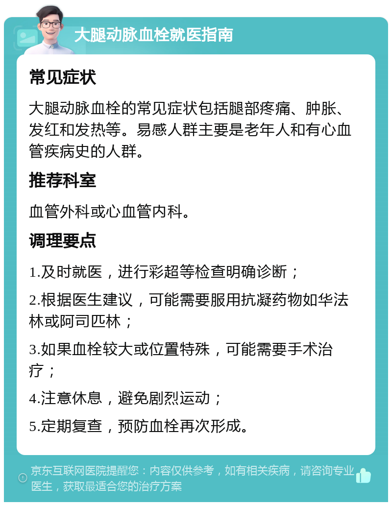 大腿动脉血栓就医指南 常见症状 大腿动脉血栓的常见症状包括腿部疼痛、肿胀、发红和发热等。易感人群主要是老年人和有心血管疾病史的人群。 推荐科室 血管外科或心血管内科。 调理要点 1.及时就医，进行彩超等检查明确诊断； 2.根据医生建议，可能需要服用抗凝药物如华法林或阿司匹林； 3.如果血栓较大或位置特殊，可能需要手术治疗； 4.注意休息，避免剧烈运动； 5.定期复查，预防血栓再次形成。