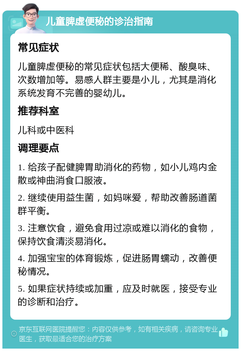 儿童脾虚便秘的诊治指南 常见症状 儿童脾虚便秘的常见症状包括大便稀、酸臭味、次数增加等。易感人群主要是小儿，尤其是消化系统发育不完善的婴幼儿。 推荐科室 儿科或中医科 调理要点 1. 给孩子配健脾胃助消化的药物，如小儿鸡内金散或神曲消食口服液。 2. 继续使用益生菌，如妈咪爱，帮助改善肠道菌群平衡。 3. 注意饮食，避免食用过凉或难以消化的食物，保持饮食清淡易消化。 4. 加强宝宝的体育锻炼，促进肠胃蠕动，改善便秘情况。 5. 如果症状持续或加重，应及时就医，接受专业的诊断和治疗。