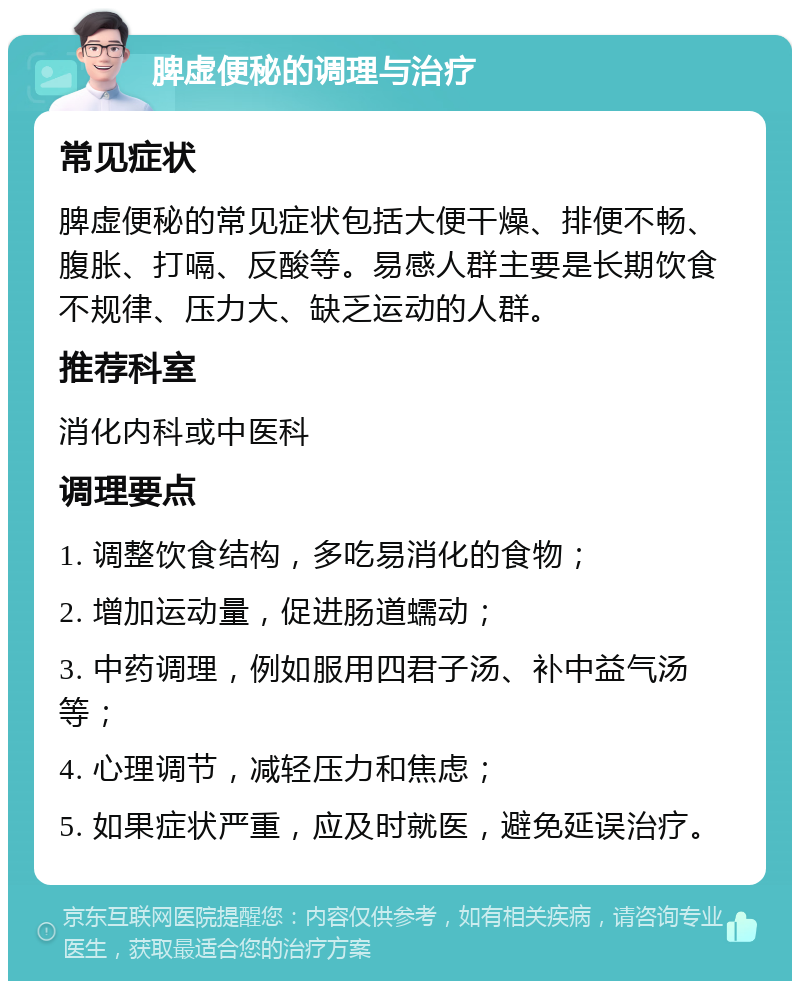 脾虚便秘的调理与治疗 常见症状 脾虚便秘的常见症状包括大便干燥、排便不畅、腹胀、打嗝、反酸等。易感人群主要是长期饮食不规律、压力大、缺乏运动的人群。 推荐科室 消化内科或中医科 调理要点 1. 调整饮食结构，多吃易消化的食物； 2. 增加运动量，促进肠道蠕动； 3. 中药调理，例如服用四君子汤、补中益气汤等； 4. 心理调节，减轻压力和焦虑； 5. 如果症状严重，应及时就医，避免延误治疗。