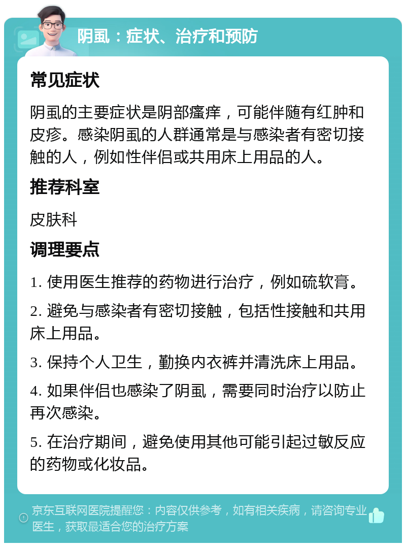 阴虱：症状、治疗和预防 常见症状 阴虱的主要症状是阴部瘙痒，可能伴随有红肿和皮疹。感染阴虱的人群通常是与感染者有密切接触的人，例如性伴侣或共用床上用品的人。 推荐科室 皮肤科 调理要点 1. 使用医生推荐的药物进行治疗，例如硫软膏。 2. 避免与感染者有密切接触，包括性接触和共用床上用品。 3. 保持个人卫生，勤换内衣裤并清洗床上用品。 4. 如果伴侣也感染了阴虱，需要同时治疗以防止再次感染。 5. 在治疗期间，避免使用其他可能引起过敏反应的药物或化妆品。